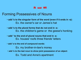 R ule #1
Forming Possessives of Nouns
  • add 's to the singular form of the word (even if it ends in -s):
          Ex. the owner's car or James’s hat
  • add 's to the plural forms that do not end in -s:
          Ex. the children's game or the geese's honking
  • add ' to the end of plural nouns that end in -s:
          Ex. houses' roofs three friends' letters
  • add 's to the end of compound words:
          Ex. my brother-in-law's money
  • add 's to the last noun to show joint possession of an object:

          Ex. Todd and Anne's apartment
 