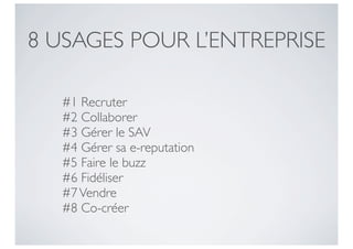 8 USAGES POUR L’ENTREPRISE

   #1 Recruter
   #2 Collaborer
   #3 Gérer le SAV
   #4 Gérer sa e-reputation
   #5 Faire le buzz
   #6 Fidéliser
   #7 Vendre
   #8 Co-créer
 