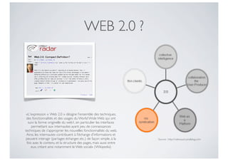 WEB 2.0 ?




 «L'expression « Web 2.0 » désigne l'ensemble des techniques,
 des fonctionnalités et des usages du World Wide Web qui ont
  suivi la forme originelle du web1, en particulier les interfaces
     permettant aux internautes ayant peu de connaissances
techniques de s'approprier les nouvelles fonctionnalités du web.
 Ainsi, les internautes contribuent à l'échange d'informations et
 peuvent interagir (partager, échanger, etc.) de façon simple, à la   Source : http://cdeniaud.canalblog.com
 fois avec le contenu et la structure des pages, mais aussi entre
    eux, créant ainsi notamment le Web social» (Wikipedia)
 