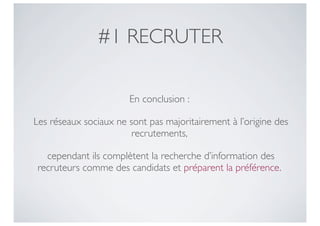 #1 RECRUTER

                       En conclusion :

Les réseaux sociaux ne sont pas majoritairement à l’origine des
                        recrutements,

  cependant ils complètent la recherche d’information des
recruteurs comme des candidats et préparent la préférence.
 