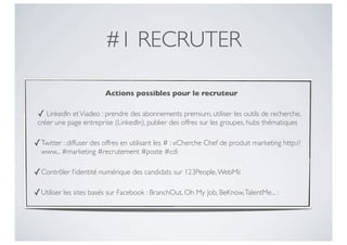 #1 RECRUTER

                         Actions possibles pour le recruteur

 ✓ LinkedIn et Viadeo : prendre des abonnements premium, utiliser les outils de recherche,
 créer une page entreprise (LinkedIn), publier des offres sur les groupes, hubs thématiques

✓ Twitter : diffuser des offres en utilisant les # : «Cherche Chef de produit marketing http://
  www... #marketing #recrutement #poste #cdi

✓ Contrôler l’identité numérique des candidats sur 123People, WebMii

✓ Utiliser les sites basés sur Facebook : BranchOut, Oh My Job, BeKnow, TalentMe... :
 