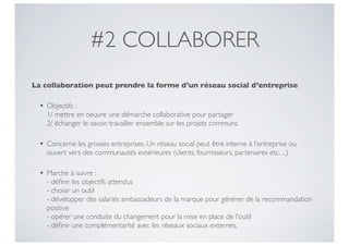 #2 COLLABORER
La collaboration peut prendre la forme d’un réseau social d’entreprise

 •   Objectifs :
     1/ mettre en oeuvre une démarche collaborative pour partager
     2/ échanger le savoir, travailler ensemble sur les projets communs.

 •   Concerne les grosses entreprises. Un réseau social peut être interne à l’entreprise ou
     ouvert vers des communautés extérieures (clients, fournisseurs, partenaires etc. ...)

 •   Marche à suivre :
     - déﬁnir les objectifs attendus
     - choisir un outil
     - développer des salariés ambassadeurs de la marque pour générer de la recommandation
     positive
     - opérer une conduite du changement pour la mise en place de l’outil
     - déﬁnir une complémentarité avec les réseaux sociaux externes.
 
