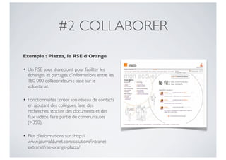 #2 COLLABORER
Exemple : Plazza, le RSE d’Orange

• Un RSE sous sharepoint pour faciliter les
  échanges et partages d’informations entre les
  180 000 collaborateurs ; basé sur le
  volontariat.

• Fonctionnalités : créer son réseau de contacts
  en ajoutant des collègues, faire des
  recherches, stocker des documents et des
  ﬂux vidéos, faire partie de communautés
  (>350).

• Plus d’informations sur : http://
  www.journaldunet.com/solutions/intranet-
  extranet/rse-orange-plazza/
 