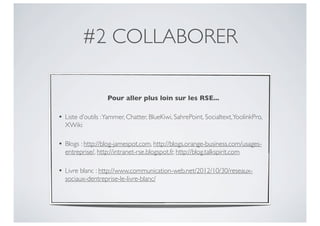 #2 COLLABORER

                   Pour aller plus loin sur les RSE...

• Liste d’outils : Yammer, Chatter, BlueKiwi, SahrePoint, Socialtext, YoolinkPro,
  XWiki

• Blogs : http://blog-jamespot.com, http://blogs.orange-business.com/usages-
  entreprise/, http://intranet-rse.blogspot.fr, http://blog.talkspirit.com

• Livre blanc : http://www.communication-web.net/2012/10/30/reseaux-
  sociaux-dentreprise-le-livre-blanc/
 