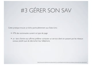 #3 GÉRER SON SAV

Cette pratique trouve un écho particulièrement aux Etats-Unis :

   • 47% des socionautes suivent ce type de page

   • un  tiers d'entre eux afﬁrme préférer contacter un service client en passant par les réseaux
     sociaux plutôt que de décrocher leur téléphone.




                                     http://www.journaldunet.com/ebusiness/crm-marketing/consommation-et-reseaux-sociaux/service-client.shtml
 