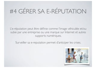 #4 GÉRER SA E-RÉPUTATION

L’e-réputation peut être déﬁnie comme l’image véhiculée et/ou
subie par une entreprise ou une marque sur Internet et autres
                     supports numériques.

    Surveiller sa e-reputation permet d’anticiper les crises.
 