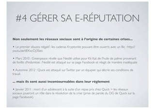 #4 GÉRER SA E-RÉPUTATION
Non seulement les réseaux sociaux sont à l’origine de certaines crises...

• Le premier «buzz» négatif : les cadenas Kryptonite pouvant être ouverts avec un Bic : http://
youtu.be/t8XxcOj3Seo

• Mars 2010 : Greenpeace révèle que Nestlé utilise pour Kit Kat de l’huile de palme provenant
de forêts d’Indonésie ; Nestlé est attaqué sur sa page Facebook et réagit de manière inadéquate

• Automne 2012 : Quick est attaqué sur Twitter par un équipier qui décrie ses conditions de
travail.

... mais ils sont aussi incontournables dans leur règlement

• Janvier 2011 : mort d’un adolescent à la suite d’un repas pris chez Quick > les réseaux
sociaux joueront un rôle dans la résolution de la crise (prise de parole du DG de Quick sur la
page Facebook).
 