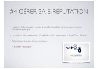 #4 GÉRER SA E-RÉPUTATION

• La gestion de l’e-reputation consiste à surveiller : la visibilité de la marque et l’opinion
  concernant la marque.

• Les outils de suivi : outils gratuits (Google Alertes) et payants (Alerti, BrandWatch, Radian6...)

• 2 étapes dans la gestion de la e-reputation :

   • Ecouter > Dialoguer




                                                                      Crédit : http://www.theconnectingplace.biz
 