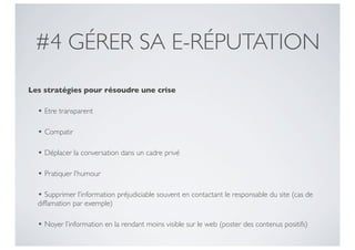 #4 GÉRER SA E-RÉPUTATION
Les stratégies pour résoudre une crise

  • Etre transparent

  • Compatir

  • Déplacer la conversation dans un cadre privé

  • Pratiquer l’humour

  • Supprimer l’information préjudiciable souvent en contactant le responsable du site (cas de
  diffamation par exemple)

  • Noyer l’information en la rendant moins visible sur le web (poster des contenus positifs)
 