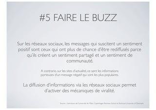 #5 FAIRE LE BUZZ

Sur les réseaux sociaux, les messages qui suscitent un sentiment
positif sont ceux qui ont plus de chance d’être rediffusés parce
     qu’ils créent un sentiment partagé et un sentiment de
                          communauté.
            A contrario, sur les sites d’actualité, ce sont les informations
            porteuses d’un message négatif qui sont les plus populaires.


   La diffusion d’informations via les réseaux sociaux permet
               d’activer des mécaniques de viralité.

                           Source : chercheurs de l’université de Milan, Copenhagen Business School et Technical University of Denmark
 