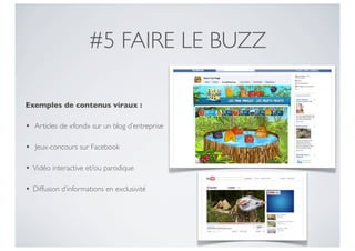 #5 FAIRE LE BUZZ

Exemples de contenus viraux :

•   Articles de «fond» sur un blog d’entreprise

•   Jeux-concours sur Facebook

•   Vidéo interactive et/ou parodique

•   Diffusion d’informations en exclusivité
 