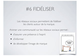 #6 FIDÉLISER

      Les réseaux sociaux permettent de ﬁdéliser
            les clients autour de la marque.

Animer une communauté sur les réseaux sociaux permet :

• d’assurer une présence à l’esprit
• d’informer
• de développer l’image de marque
 