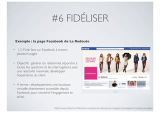 #6 FIDÉLISER

    Exemple : la page Facebook de La Redoute

•    1,2 M de fans sur Facebook à travers
    plusieurs pages

•   Objectifs : générer du relationnel, répondre à
    toutes les questions et les interrogations avec
    une réactivité maximale, développer
    l’expérience du client

•   A terme : développement une boutique
    virtuelle directement accessible depuis
    Facebook pour convertir l’engagement en
    achat.


                                http://www.mcfactory.fr/lacoste-monoprix-la-redoute-et-orangina-schweppes-4-marques-sociales/
 