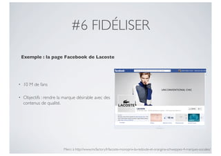 #6 FIDÉLISER

    Exemple : la page Facebook de Lacoste




•   10 M de fans

•   Objectifs : rendre la marque désirable avec des
    contenus de qualité.




                         Merci à http://www.mcfactory.fr/lacoste-monoprix-la-redoute-et-orangina-schweppes-4-marques-sociales/
 