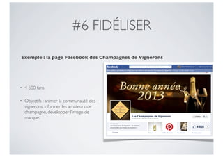 #6 FIDÉLISER

Exemple : la page Facebook des Champagnes de Vignerons




•   4 600 fans

•   Objectifs : animer la communauté des
    vignerons, informer les amateurs de
    champagne, développer l’image de
    marque.
 