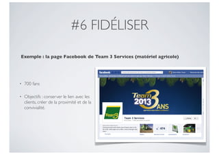#6 FIDÉLISER

Exemple : la page Facebook de Team 3 Services (matériel agricole)




•   700 fans

•   Objectifs : conserver le lien avec les
    clients, créer de la proximité et de la
    convivialité.
 
