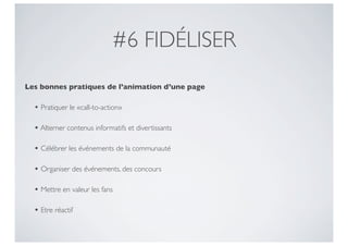 #6 FIDÉLISER
Les bonnes pratiques de l’animation d’une page

  • Pratiquer le «call-to-action»

  • Alterner contenus informatifs et divertissants

  • Célébrer les événements de la communauté

  • Organiser des événements, des concours

  • Mettre en valeur les fans

  • Etre réactif
 