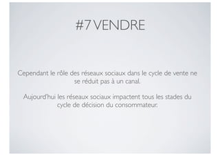 #7 VENDRE


Cependant le rôle des réseaux sociaux dans le cycle de vente ne
                   se réduit pas à un canal.

  Aujourd’hui les réseaux sociaux impactent tous les stades du
              cycle de décision du consommateur.
 