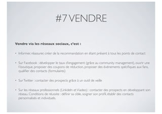 #7 VENDRE

Vendre via les réseaux sociaux, c’est :

•   Informer, réassurer, créer de la recommandation en étant présent à tous les points de contact

•   Sur Facebook : développer le taux d’engagement (grâce au community management), ouvrir une
    f-boutique, proposer des coupons de réduction, proposer des événements spéciﬁques aux fans,
    qualiﬁer des contacts (formulaires)

•   Sur Twitter : contacter des prospects grâce à un outil de veille

•   Sur les réseaux professionnels (LinkdeIn et Viadeo) : contacter des prospects en développant son
    réseau. Conditions de réussite : déﬁnir sa cible, soigner son proﬁl, établir des contacts
    personnalisés et individuels.
 