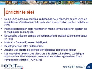 Enrichir le réel Des audioguides aux mobiles multimédias pour répondre aux besoins de médiation et d'explications à la carte d’un lieu ouvert au public : mobilité et GPS Permettre d’écouter et de regarder en même temps faciliter la gestion de la multiplicité des langues Nécessaire prise en compte du comportement proactif du consommateur en ligne Miser sur l’interactif, le web intelligent Développer son offre multimédias Assurer une qualité de service technologique pendant le séjour Les nouvelles générations viendront à la visite culturelle ou touristique avec comme 1ère motivation de trouver nouvelles applications à leur compagnon (portable, PDA & co) 