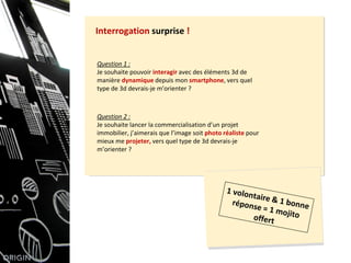 Question 1 :
Je souhaite pouvoir interagir avec des éléments 3d de
manière dynamique depuis mon smartphone, vers quel
type de 3d devrais-je m’orienter ?
Interrogation surprise !
Question 2 :
Je souhaite lancer la commercialisation d’un projet
immobilier, j’aimerais que l’image soit photo réaliste pour
mieux me projeter, vers quel type de 3d devrais-je
m’orienter ?
 