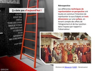 Ça date pas d’aujourd’hui !
Rétrospective
Les différentes techniques de
représentation en perspective ont
toutes en commun l'intention de
représenter la vue d'objets en trois
dimensions sur une surface, en
tenant compte des effets de
l'éloignement et de leur position
dans l'espace par rapport à
l'observateur.
Peinture de Masaccio (1428) - Renaissance
 