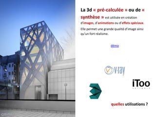 La 3d « pré-calculée » ou de «
synthèse » est utilisée en création
d’images, d’animations ou d’effets spéciaux.
Elle permet une grande qualité d’image ainsi
qu’un fort réalisme.
démo
quelles utilisations ?
 