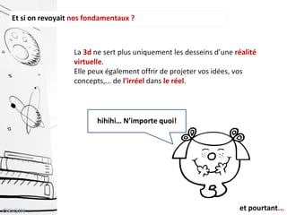 Et si on revoyait nos fondamentaux ?
La 3d ne sert plus uniquement les desseins d’une réalité
virtuelle.
Elle peux également offrir de projeter vos idées, vos
concepts,... de l'irréel dans le réel.
hihihi… N’importe quoi!
et pourtant...
 