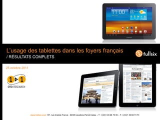 L’usage des tablettes dans les foyers français
/ RÉSULTATS COMPLETS

25 octobre 2011




                  www.fullsix.com 157, rue Anatole France - 92309 Levallois-Perret Cedex – T: +(33)1 49 68 73 00 – F: +(33)1 49 68 73 73
 