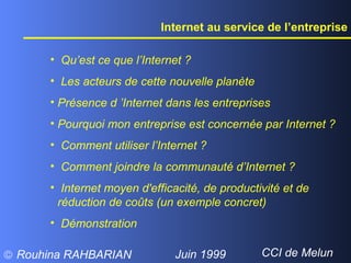 Internet au service de l’entreprise Qu’est ce que l’Internet ? Les acteurs de cette nouvelle planète  Présence d ’Internet dans les entreprises Pourquoi mon entreprise est concernée par Internet ? Comment utiliser l’Internet ?  Comment joindre la communauté d’Internet ? Internet moyen d'efficacité, de productivité et de réduction de coûts (un exemple concret) Démonstration 