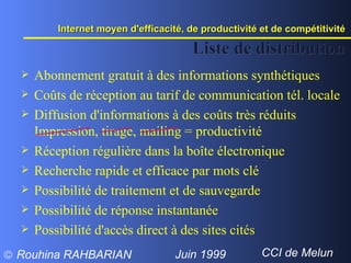Abonnement gratuit à des informations synthétiques Coûts de réception au tarif de communication tél. locale Diffusion d'informations à des coûts très réduits Impression, tirage, mailing = productivité Réception régulière dans la boîte électronique Recherche rapide et efficace par mots clé Possibilité de traitement et de sauvegarde Possibilité de réponse instantanée  Possibilité d'accès direct à des sites cités Liste de distribution Internet moyen d'efficacité, de productivité et de compétitivité  