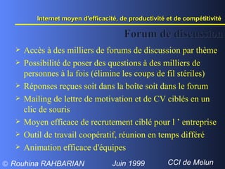 Forum de discussion Accès à des milliers de forums de discussion par thème Possibilité de poser des questions à des milliers de personnes à la fois (élimine les coups de fil stériles) Réponses reçues soit dans la boîte soit dans le forum Mailing de lettre de motivation et de CV ciblés en un clic de souris Moyen efficace de recrutement ciblé pour l ’ entreprise Outil de travail coopératif, réunion en temps différé Animation efficace d'équipes Internet moyen d'efficacité, de productivité et de compétitivité  