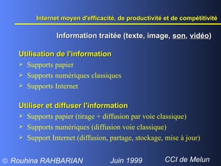 Utilisation de l'information Supports papier Supports numériques classiques Supports Internet  Utiliser et diffuser l'information Supports papier (tirage + diffusion par voie classique) Supports numériques (diffusion voie classique) Support Internet (diffusion, partage, stockage, mise à jour) Information traitée (texte, image,  son ,  vidéo ) Internet moyen d'efficacité, de productivité et de compétitivité  
