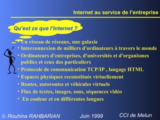 Internet au service de l’entreprise Qu’est ce que l’Internet ? Un réseau de réseaux, une galaxie Interconnexion de milliers d'ordinateurs à travers le monde Ordinateurs d'entreprises, d'universités et d'organismes publics et ceux des particuliers Protocole de communication TCP/IP , langage HTML Espaces physiques reconstitués virtuellement Routes, autoroutes et véhicules virtuels Flux de textes, images, sons, séquences vidéo En couleur et en différentes langues 