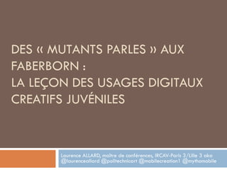 DES « MUTANTS PARLES » AUX
FABERBORN :
LA LEÇON DES USAGES DIGITAUX
CREATIFS JUVÉNILES
Laurence ALLARD, maître de conférences, IRCAV-Paris 3/Lille 3 aka
@laurenceallard @politechnicart @mobilecreation1 @mythomobile
 