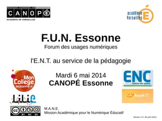 F.U.N. Essonne
Forum des usages numériques
l'E.N.T. au service de la pédagogie
Mardi 6 mai 2014
CANOPÉ Essonne
M.A.N.E.
Mission Académique pour le Numérique Éducatif
Version 1.0 -30 avril 2014
 