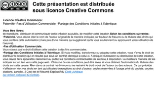 Licence Creative Commons:
Paternité- Pas d'Utilisation Commerciale –Partage des Conditions Initiales à l'Identique
Vous êtes libres:
de reproduire, distribuer et communiquer cette création au public, de modifier cette création Selon les conditions suivantes:
•Paternité. Vous devez citer le nom de l'auteur original de la manière indiquée par l'auteur de l'œuvre ou le titulaire des droits qui
vous confère cette autorisation (mais pas d'une manière qui suggérerait qu'ils vous soutiennent ou approuvent votre utilisation de
l‘oeuvre).
•Pas d'Utilisation Commerciale.
Vous n'avez pas le droit d'utiliser cette création à des fins commerciales.
•Partage des Conditions Initiales à l'Identique. Si vous modifiez, transformez ou adaptez cette création, vous n'avez le droit de
distribuer la création qui en résulte que sous un contrat identique à celui-ci. A chaque réutilisation ou distribution de cette création,
vous devez faire apparaître clairement au public les conditions contractuelles de sa mise à disposition. La meilleure manière de les
indiquer est un lien vers cette page web. Chacune de ces conditions peut être levée si vous obtenez l'autorisation du titulaire des
droits sur cette œuvre. Rien dans ce contrat ne diminue ou ne restreint le droit moral de l'auteur ou des auteurs. Ce qui précède
n'affecte en rien vos droits en tant qu'utilisateur (exceptions au droit d'auteur: copies réservées à l'usage privé du copiste, courtes
citations, parodie...) Ceci est le Résumé Explicatif du Code Juridique
(la version intégrale du contrat).
Cette présentation est distribuée
sous licence Creative Commons
 