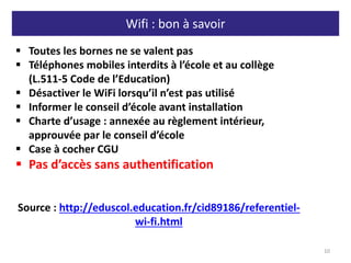 Wifi : bon à savoir
10
 Toutes les bornes ne se valent pas
 Téléphones mobiles interdits à l’école et au collège
(L.511-5 Code de l’Education)
 Désactiver le WiFi lorsqu’il n’est pas utilisé
 Informer le conseil d’école avant installation
 Charte d’usage : annexée au règlement intérieur,
approuvée par le conseil d’école
 Case à cocher CGU
 Pas d’accès sans authentification
Source : http://eduscol.education.fr/cid89186/referentiel-
wi-fi.html
 