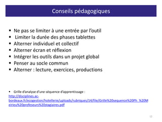 Conseils pédagogiques
12
 Ne pas se limiter à une entrée par l’outil
 Limiter la durée des phases tablettes
 Alterner individuel et collectif
 Alterner écran et réflexion
 Intégrer les outils dans un projet global
 Penser au socle commun
 Alterner : lecture, exercices, productions
 Grille d’analyse d’une séquence d’apprentissage :
http://disciplines.ac-
bordeaux.fr/ecogestion/hotellerie/uploads/rubriques/14/file/Grille%20sequence%20Ph_%20M
eirieu%20profeseurs%20stagiaires.pdf
 