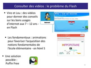 Consulter des vidéos : le problème du Flash
15
 Vinz et Lou : des vidéos
pour donner des conseils
sur les bons usages
d’internet aux 7 – 12 ans -
en Flash
 Les fondamentaux : animations
pour favoriser l’acquisition des
notions fondamentales de
l’école élémentaire - en html 5
 Une solution
possible :
Puffin Free
 