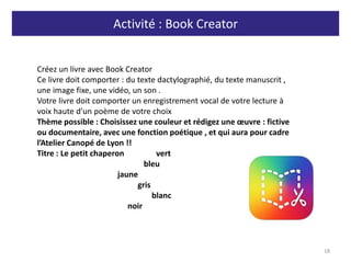 Activité : Book Creator
18
Créez un livre avec Book Creator
Ce livre doit comporter : du texte dactylographié, du texte manuscrit ,
une image fixe, une vidéo, un son .
Votre livre doit comporter un enregistrement vocal de votre lecture à
voix haute d’un poème de votre choix
Thème possible : Choisissez une couleur et rédigez une œuvre : fictive
ou documentaire, avec une fonction poétique , et qui aura pour cadre
l’Atelier Canopé de Lyon !!
Titre : Le petit chaperon vert
bleu
jaune
gris
blanc
noir
 