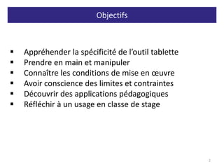 Objectifs
2
 Appréhender la spécificité de l’outil tablette
 Prendre en main et manipuler
 Connaître les conditions de mise en œuvre
 Avoir conscience des limites et contraintes
 Découvrir des applications pédagogiques
 Réfléchir à un usage en classe de stage
 
