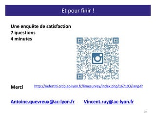 Et pour finir !
20
Une enquête de satisfaction
7 questions
4 minutes
Merci
Antoine.quevreux@ac-lyon.fr Vincent.ruy@ac-lyon.fr
http://nefertiti.crdp.ac-lyon.fr/limesurvey/index.php/167193/lang-fr
 