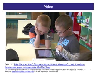 Vidéo
3
http://www.cndp.fr/agence-usages-tice/temoignages/production-d-un-livre-
numerique-sur-tablette-tactile-1247.htm
Source : http://www.cndp.fr/agence-usages-tice/temoignages/production-d-un-
livre-numerique-sur-tablette-tactile-1247.htm
Les documents publics ou officiels ne sont couverts par aucun droit d'auteur et peuvent donc être reproduits librement. La
mention "www.cndp.fr/agence-usages-tice/ - C.N.D.P." devra donc être indiquée.
 