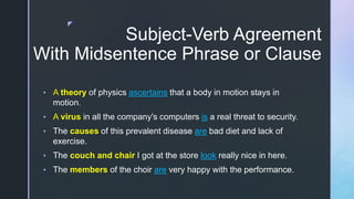 z
Subject-Verb Agreement
With Midsentence Phrase or Clause
• A theory of physics ascertains that a body in motion stays in
motion.
• A virus in all the company's computers is a real threat to security.
• The causes of this prevalent disease are bad diet and lack of
exercise.
• The couch and chair I got at the store look really nice in here.
• The members of the choir are very happy with the performance.
 