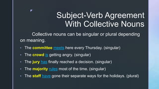 z
Subject-Verb Agreement
With Collective Nouns
Collective nouns can be singular or plural depending
on meaning.
• The committee meets here every Thursday. (singular)
• The crowd is getting angry. (singular)
• The jury has finally reached a decision. (singular)
• The majority rules most of the time. (singular)
• The staff have gone their separate ways for the holidays. (plural)
 