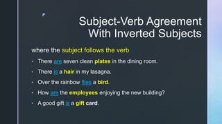 z
Subject-Verb Agreement
With Inverted Subjects
where the subject follows the verb
• There are seven clean plates in the dining room.
• There is a hair in my lasagna.
• Over the rainbow flies a bird.
• How are the employees enjoying the new building?
• A good gift is a gift card.
 