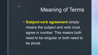 z
Meaning of Terms
 Subject-verb agreement simply
means the subject and verb must
agree in number. This means both
need to be singular or both need to
be plural.
 