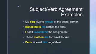 z
Subject/Verb Agreement
Examples
 My dog always growls at the postal carrier.
 Basketballs roll across the floor.
 I don't understand the assignment.
 These clothes are too small for me.
 Peter doesn't like vegetables.
 