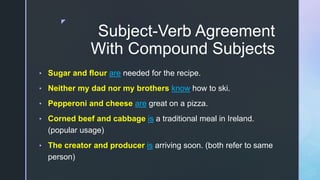 z
Subject-Verb Agreement
With Compound Subjects
• Sugar and flour are needed for the recipe.
• Neither my dad nor my brothers know how to ski.
• Pepperoni and cheese are great on a pizza.
• Corned beef and cabbage is a traditional meal in Ireland.
(popular usage)
• The creator and producer is arriving soon. (both refer to same
person)
 